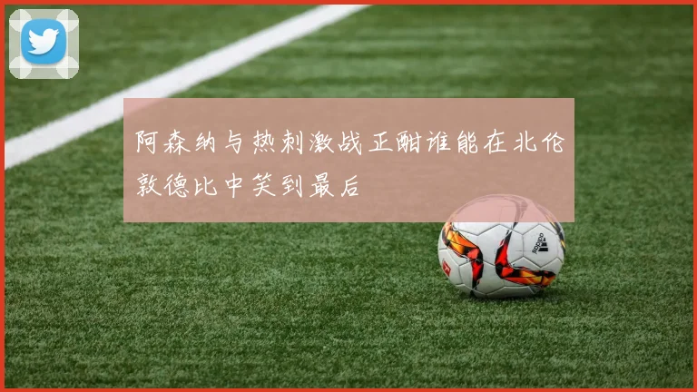 阿森纳与热刺激战正酣谁能在北伦敦德比中笑到最后