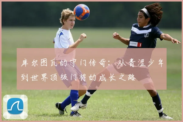 库尔图瓦的守门传奇：从青涩少年到世界顶级门将的成长之路