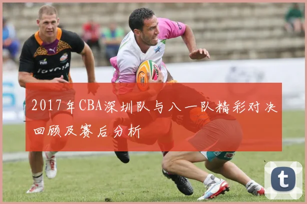 2017年CBA深圳队与八一队精彩对决回顾及赛后分析