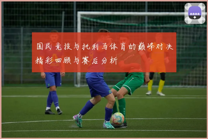 国民竞技与托利马体育的巅峰对决精彩回顾与赛后分析