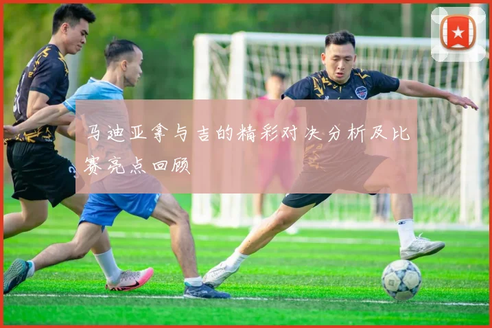 马迪亚拿与吉的精彩对决分析及比赛亮点回顾