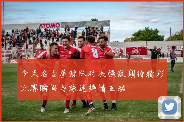 今天名古屋鲸队对决强敌期待精彩比赛瞬间与球迷热情互动
