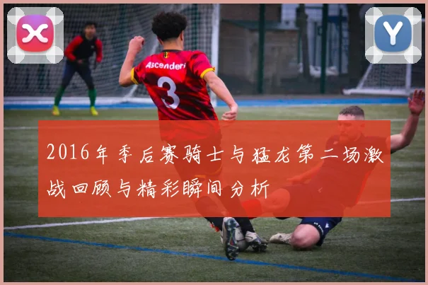 2016年季后赛骑士与猛龙第二场激战回顾与精彩瞬间分析