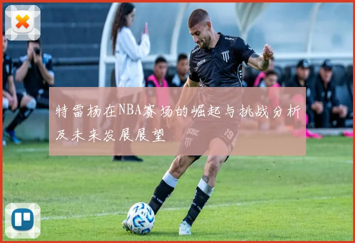 特雷杨在NBA赛场的崛起与挑战分析及未来发展展望