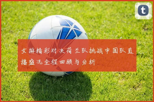 女排精彩对决荷兰队挑战中国队直播盛况全程回顾与分析