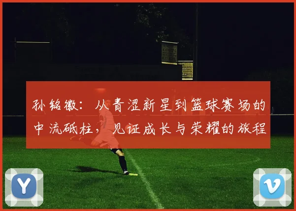 孙铭徽：从青涩新星到篮球赛场的中流砥柱，见证成长与荣耀的旅程
