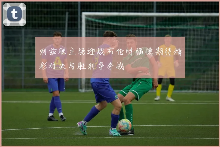利兹联主场迎战布伦特福德期待精彩对决与胜利争夺战