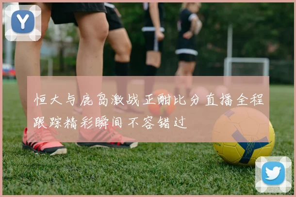 恒大与鹿岛激战正酣比分直播全程跟踪精彩瞬间不容错过