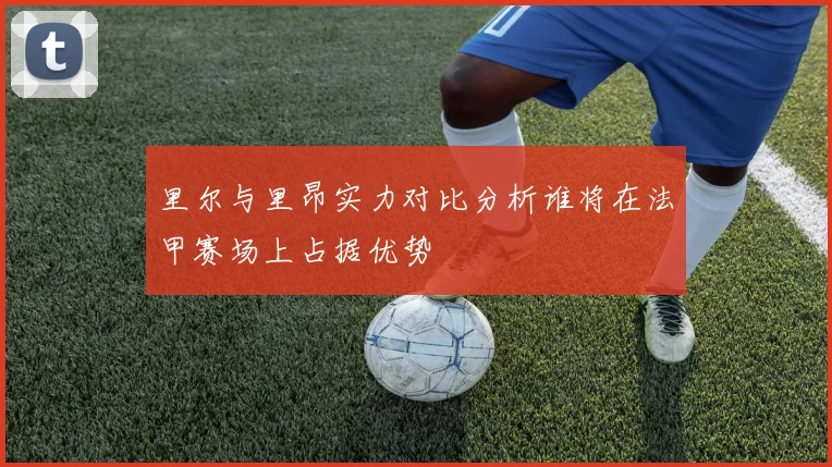 里尔与里昂实力对比分析谁将在法甲赛场上占据优势